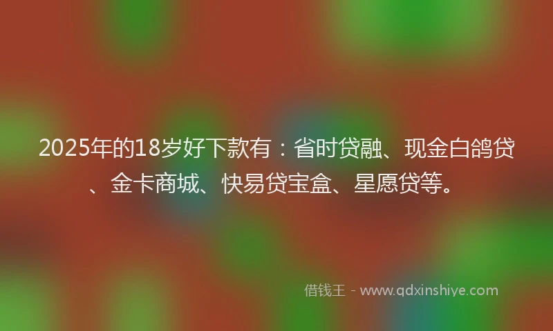 2025年的18岁好下款有：省时贷融、现金白鸽贷、金卡商城、快易贷宝盒、星愿贷等。