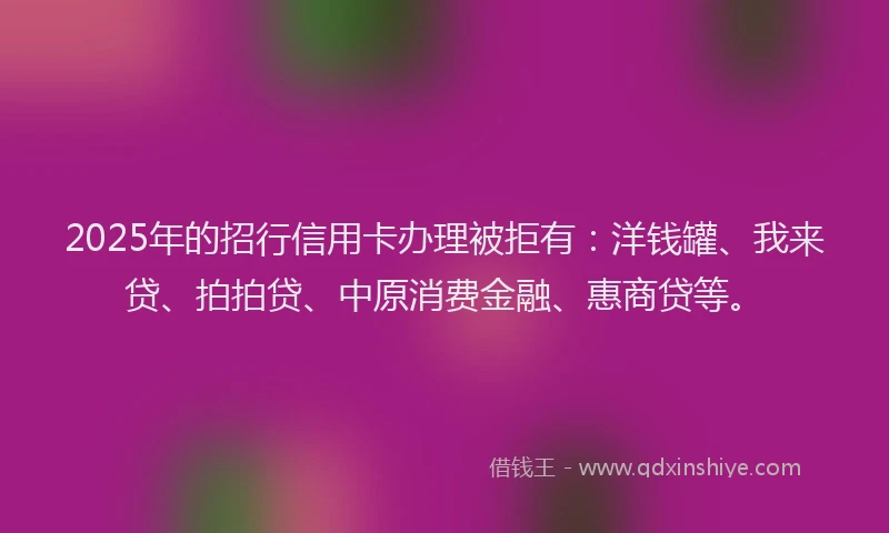 2025年的招行信用卡办理被拒有：洋钱罐、我来贷、拍拍贷、中原消费金融、惠商贷等。