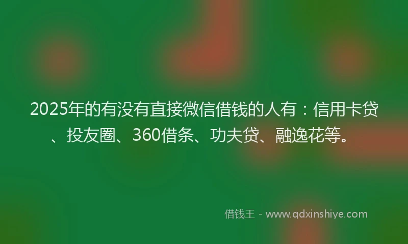 2025年的有没有直接微信借钱的人有：信用卡贷、投友圈、360借条、功夫贷、融逸花等。