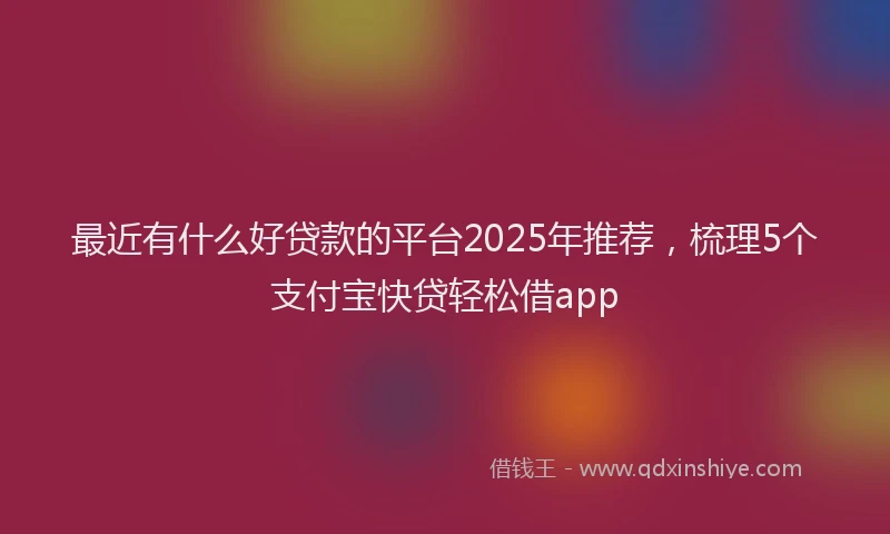 最近有什么好贷款的平台2025年推荐，梳理5个支付宝快贷轻松借app