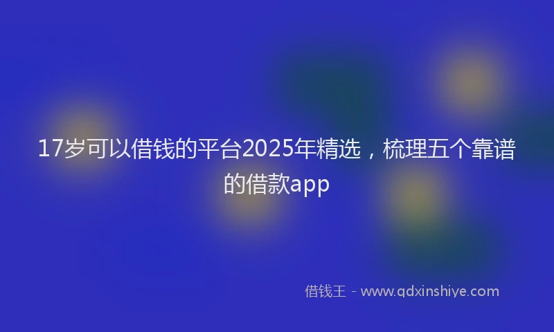 17岁可以借钱的平台2025年精选，梳理五个靠谱的借款app
