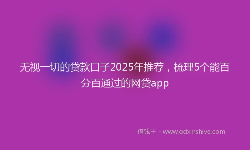 无视一切的贷款口子2025年推荐，梳理5个能百分百通过的网贷app