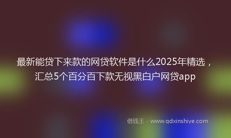 最新能贷下来款的网贷软件是什么2025年精选，汇总5个百分百下款无视黑白户网贷app