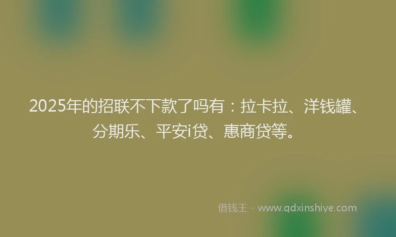 2025年的招联不下款了吗有：拉卡拉、洋钱罐、分期乐、平安i贷、惠商贷等。