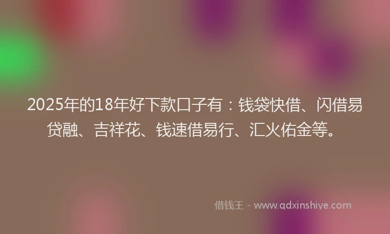 2025年的18年好下款口子有：钱袋快借、闪借易贷融、吉祥花、钱速借易行、汇火佑金等。