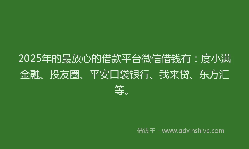 2025年的最放心的借款平台微信借钱有：度小满金融、投友圈、平安口袋银行、我来贷、东方汇等。
