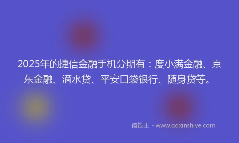 2025年的捷信金融手机分期有：度小满金融、京东金融、滴水贷、平安口袋银行、随身贷等。