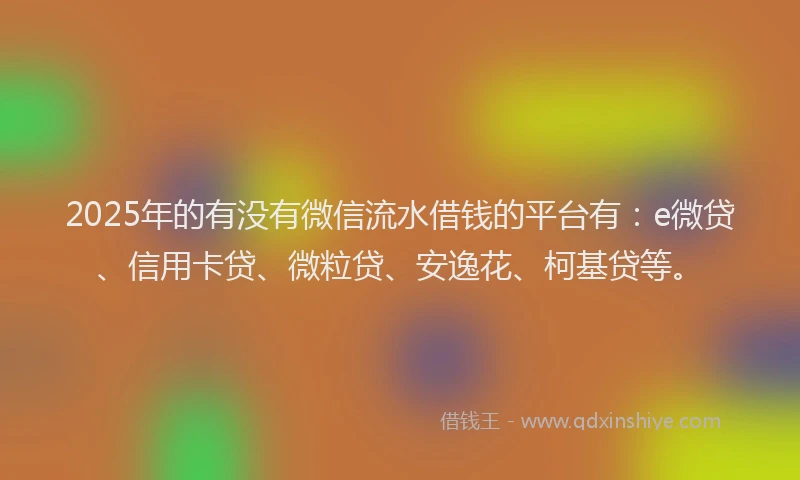 2025年的有没有微信流水借钱的平台有：e微贷、信用卡贷、微粒贷、安逸花、柯基贷等。