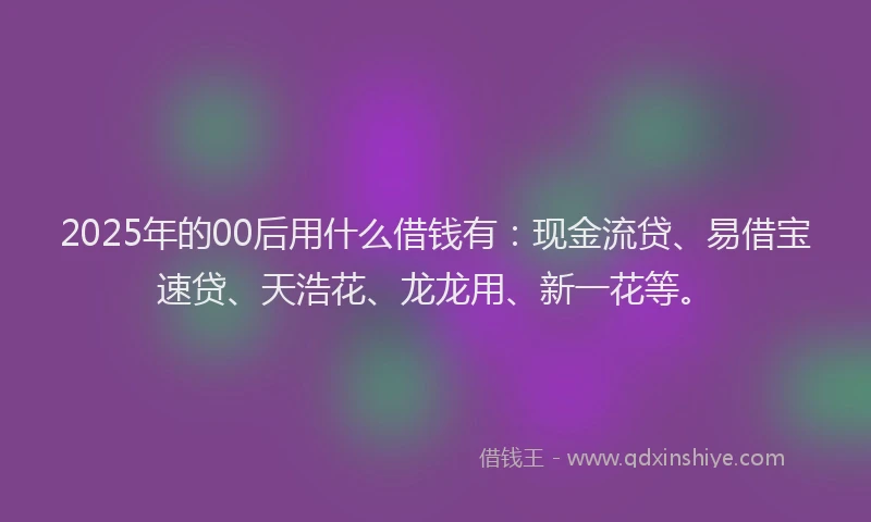 2025年的00后用什么借钱有：现金流贷、易借宝速贷、天浩花、龙龙用、新一花等。