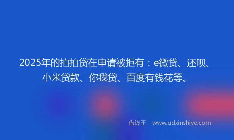2025年的拍拍贷在申请被拒有：e微贷、还呗、小米贷款、你我贷、百度有钱花等。