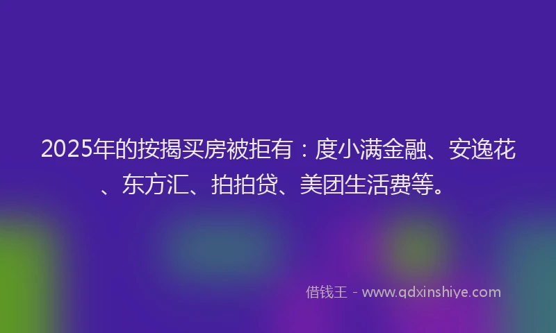 2025年的按揭买房被拒有：度小满金融、安逸花、东方汇、拍拍贷、美团生活费等。