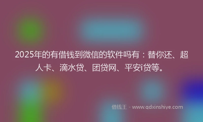 2025年的有借钱到微信的软件吗有：替你还、超人卡、滴水贷、团贷网、平安i贷等。