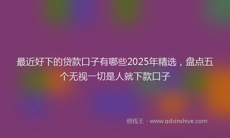 最近好下的贷款口子有哪些2025年精选，盘点五个无视一切是人就下款口子