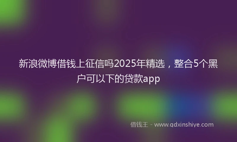 新浪微博借钱上征信吗2025年精选，整合5个黑户可以下的贷款app