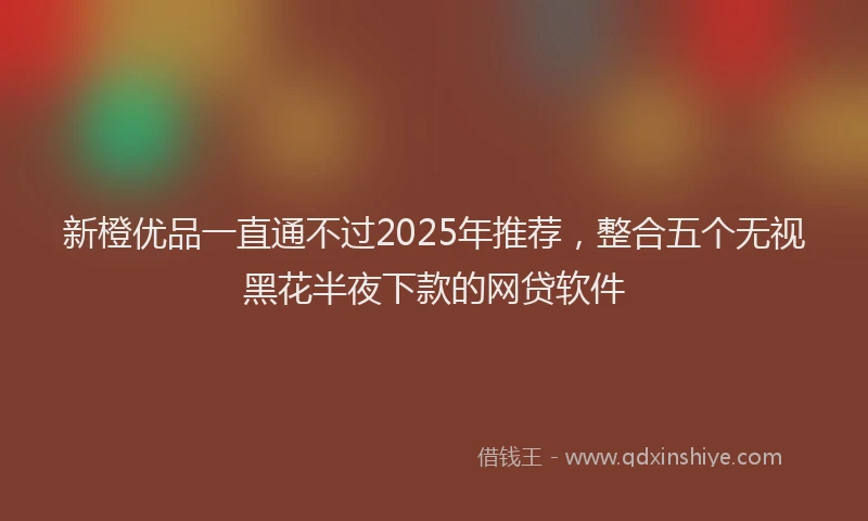 新橙优品一直通不过2025年推荐，整合五个无视黑花半夜下款的网贷软件
