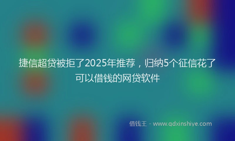 捷信超贷被拒了2025年推荐，归纳5个征信花了可以借钱的网贷软件