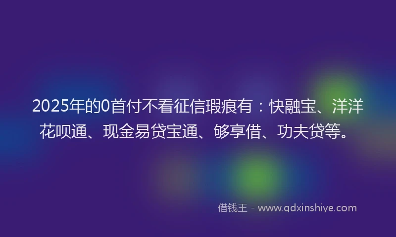 2025年的0首付不看征信瑕疵有：快融宝、洋洋花呗通、现金易贷宝通、够享借、功夫贷等。