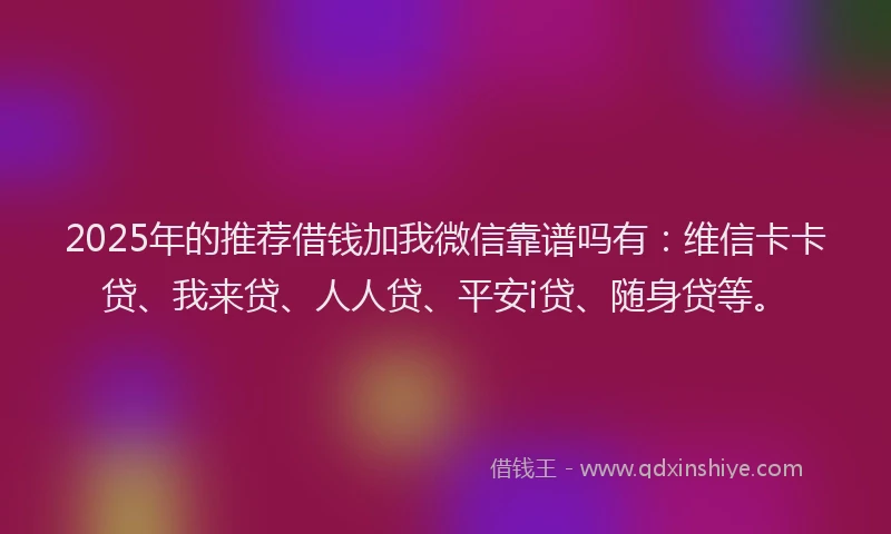 2025年的推荐借钱加我微信靠谱吗有：维信卡卡贷、我来贷、人人贷、平安i贷、随身贷等。