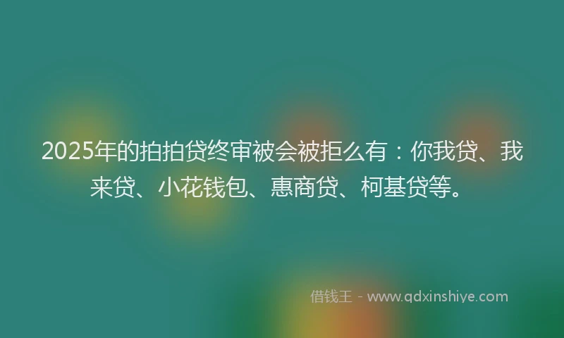 2025年的拍拍贷终审被会被拒么有：你我贷、我来贷、小花钱包、惠商贷、柯基贷等。