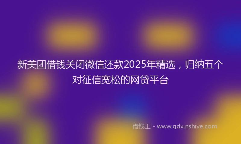 新美团借钱关闭微信还款2025年精选，归纳五个对征信宽松的网贷平台