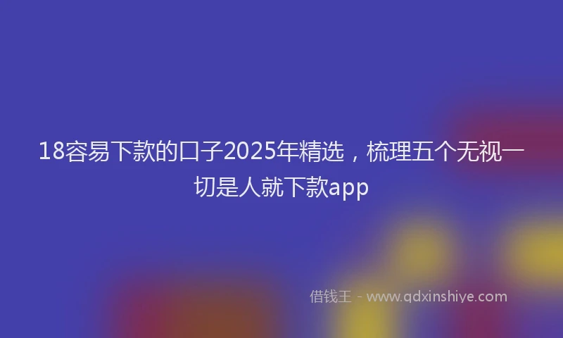 18容易下款的口子2025年精选，梳理五个无视一切是人就下款app