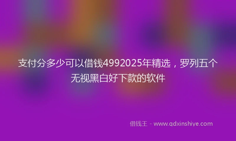 支付分多少可以借钱4992025年精选，罗列五个无视黑白好下款的软件