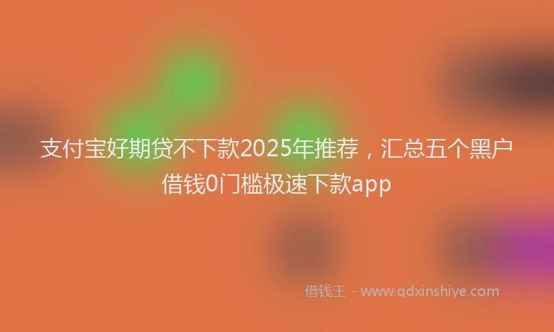 支付宝好期贷不下款2025年推荐，汇总五个黑户借钱0门槛极速下款app