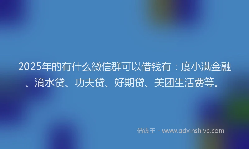 2025年的有什么微信群可以借钱有：度小满金融、滴水贷、功夫贷、好期贷、美团生活费等。