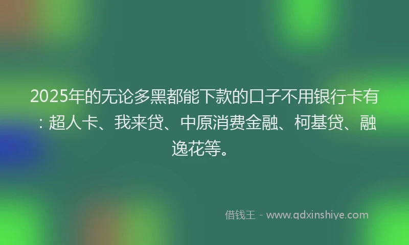 2025年的无论多黑都能下款的口子不用银行卡有：超人卡、我来贷、中原消费金融、柯基贷、融逸花等。
