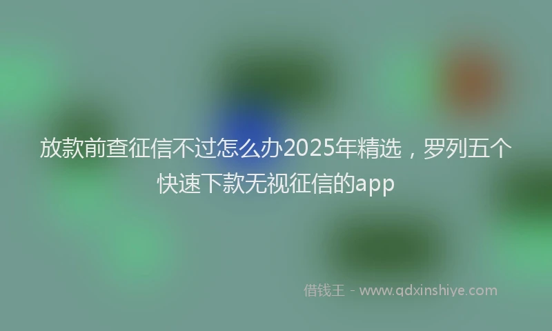 放款前查征信不过怎么办2025年精选，罗列五个快速下款无视征信的app