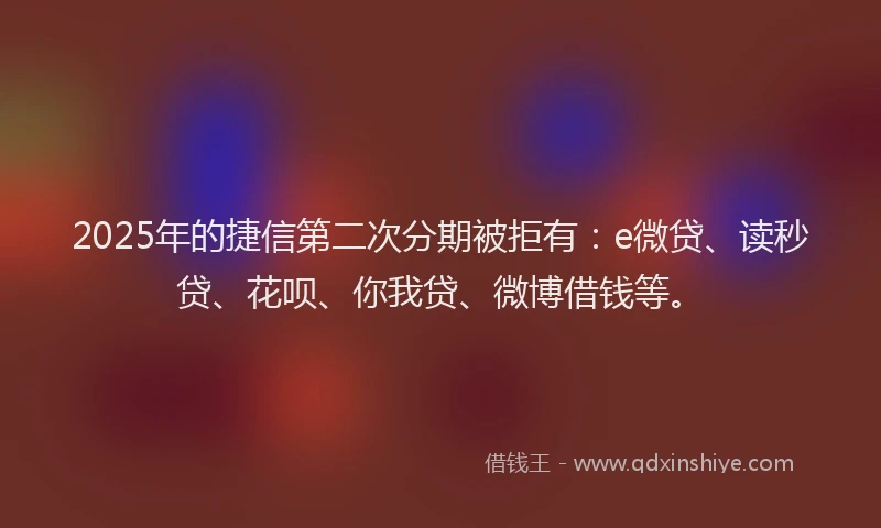 2025年的捷信第二次分期被拒有：e微贷、读秒贷、花呗、你我贷、微博借钱等。