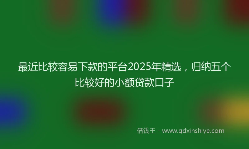 最近比较容易下款的平台2025年精选，归纳五个比较好的小额贷款口子