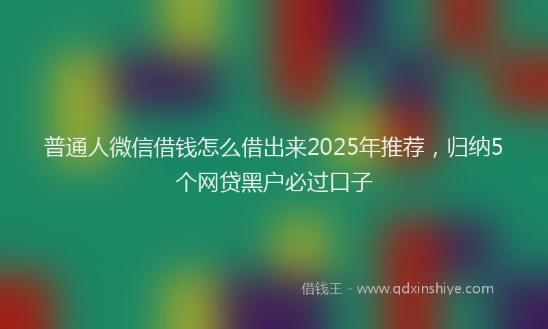 普通人微信借钱怎么借出来2025年推荐，归纳5个网贷黑户必过口子