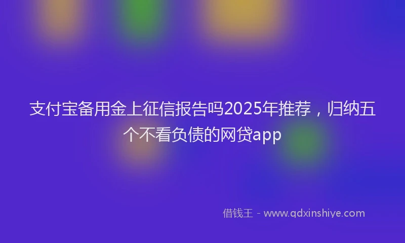 支付宝备用金上征信报告吗2025年推荐，归纳五个不看负债的网贷app