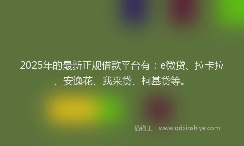 2025年的最新正规借款平台有：e微贷、拉卡拉、安逸花、我来贷、柯基贷等。
