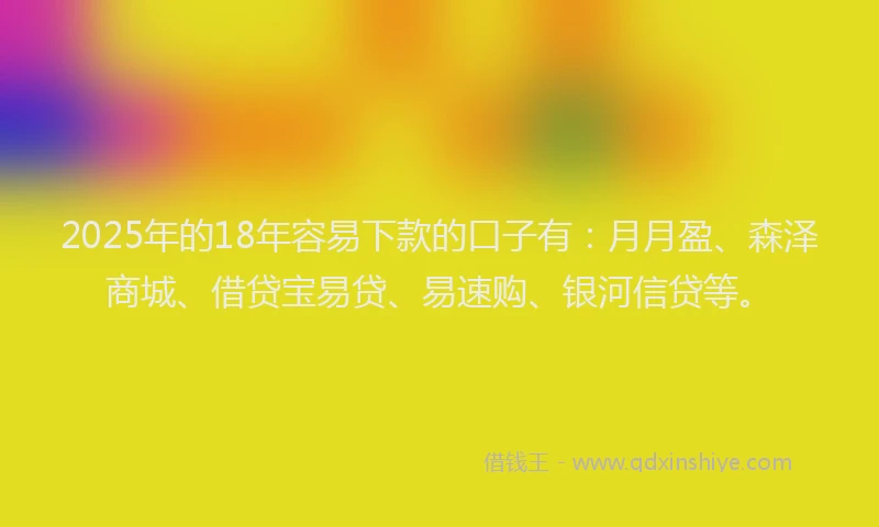 2025年的18年容易下款的口子有：月月盈、森泽商城、借贷宝易贷、易速购、银河信贷等。