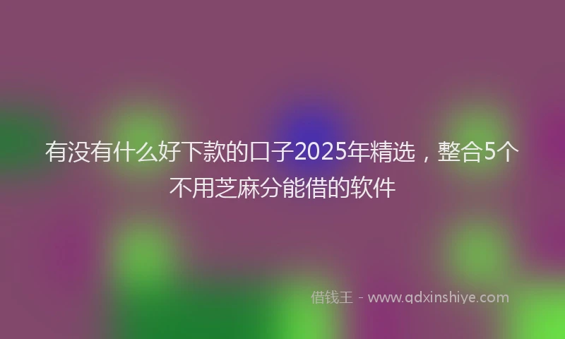 有没有什么好下款的口子2025年精选，整合5个不用芝麻分能借的软件