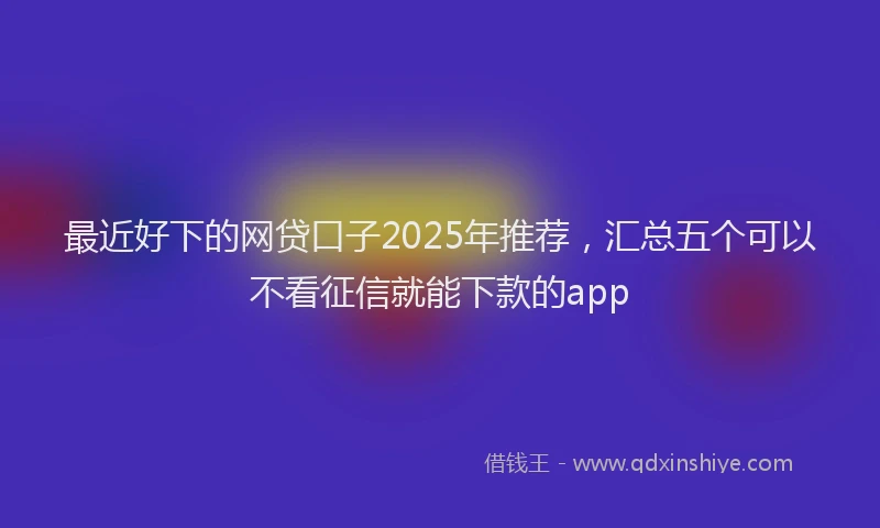 最近好下的网贷口子2025年推荐，汇总五个可以不看征信就能下款的app