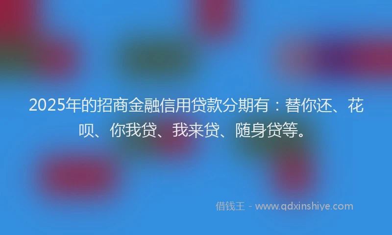 2025年的招商金融信用贷款分期有：替你还、花呗、你我贷、我来贷、随身贷等。