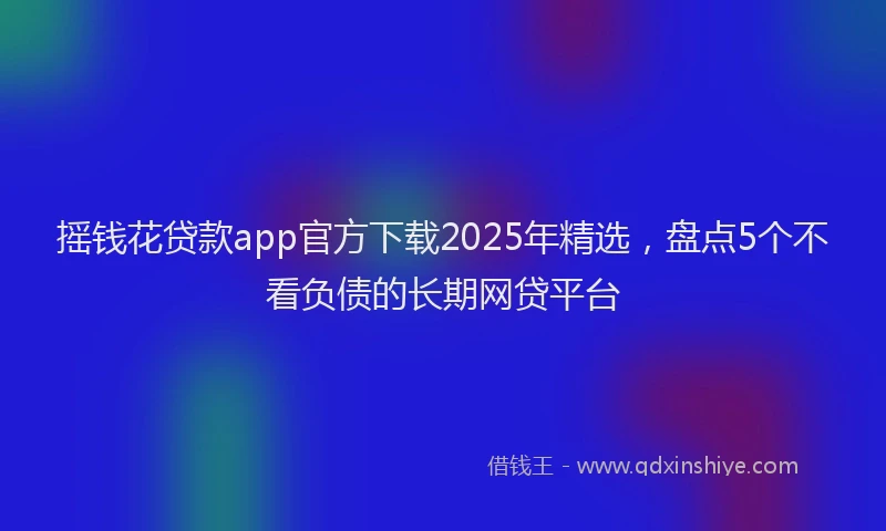 摇钱花贷款app官方下载2025年精选，盘点5个不看负债的长期网贷平台