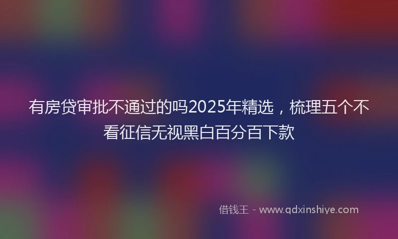 有房贷审批不通过的吗2025年精选，梳理五个不看征信无视黑白百分百下款