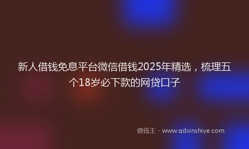 新人借钱免息平台微信借钱2025年精选，梳理五个18岁必下款的网贷口子