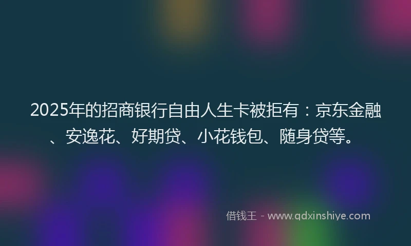 2025年的招商银行自由人生卡被拒有：京东金融、安逸花、好期贷、小花钱包、随身贷等。