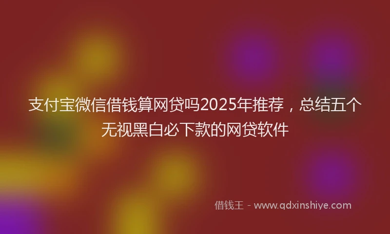 支付宝微信借钱算网贷吗2025年推荐，总结五个无视黑白必下款的网贷软件