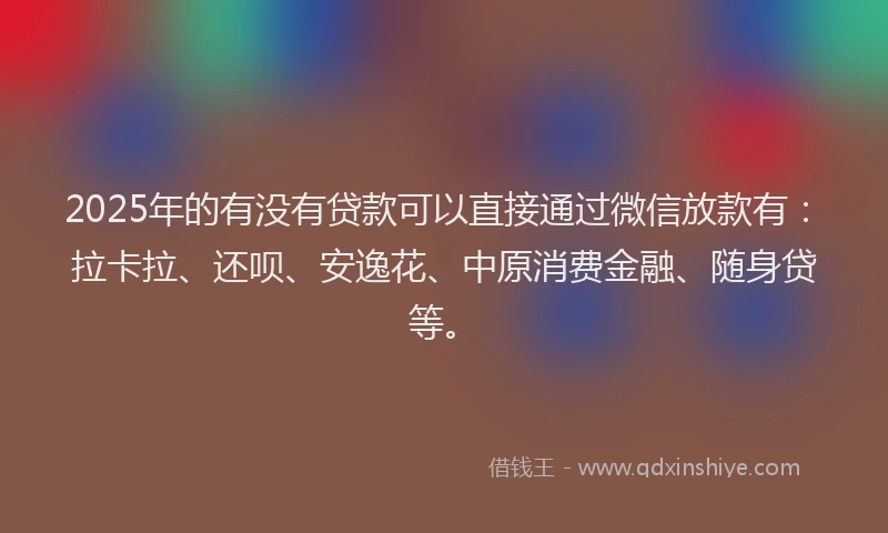 2025年的有没有贷款可以直接通过微信放款有：拉卡拉、还呗、安逸花、中原消费金融、随身贷等。
