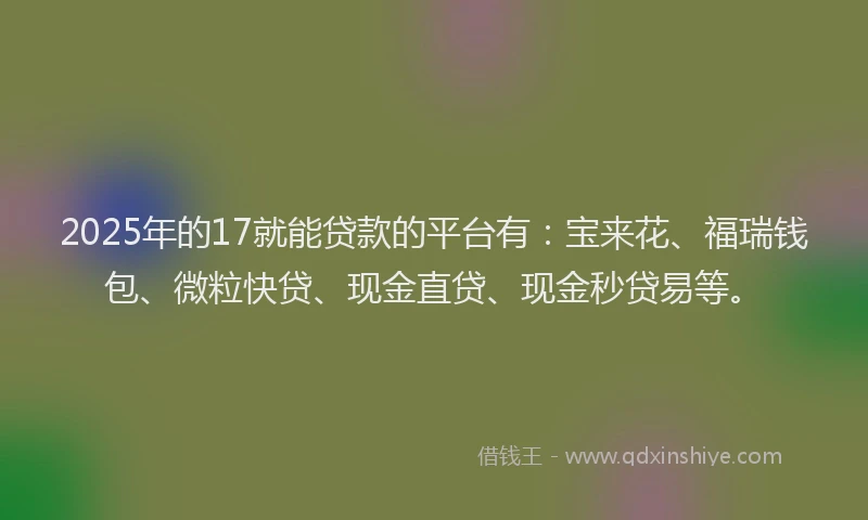 2025年的17就能贷款的平台有：宝来花、福瑞钱包、微粒快贷、现金直贷、现金秒贷易等。
