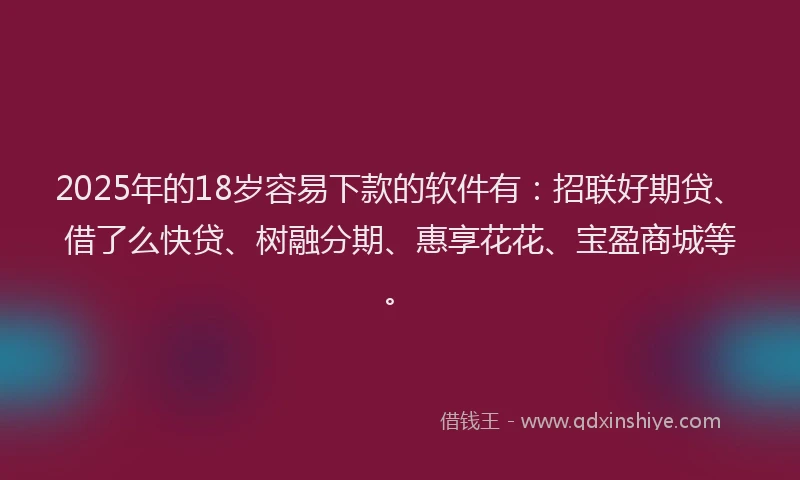 2025年的18岁容易下款的软件有：招联好期贷、借了么快贷、树融分期、惠享花花、宝盈商城等。