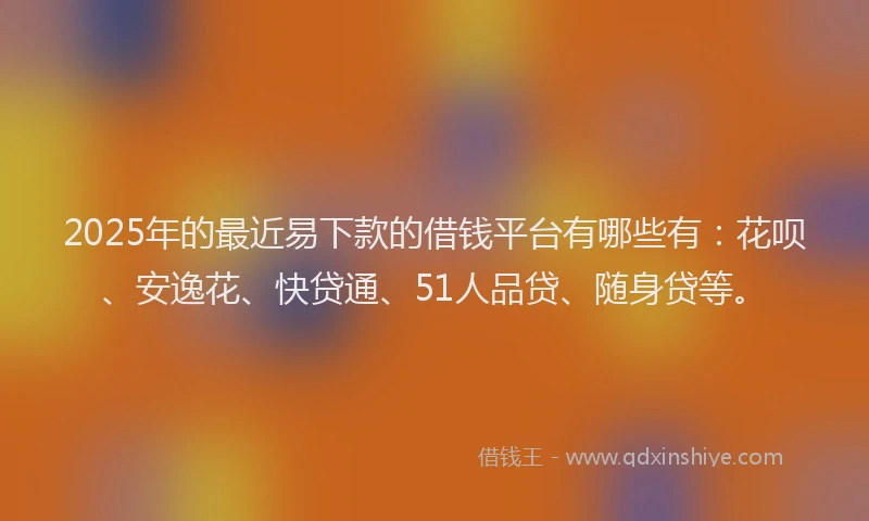 2025年的最近易下款的借钱平台有哪些有：花呗、安逸花、快贷通、51人品贷、随身贷等。