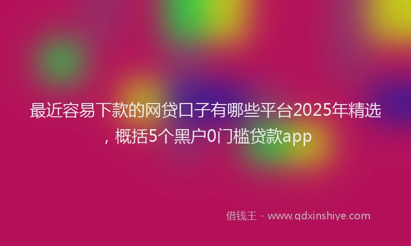 最近容易下款的网贷口子有哪些平台2025年精选，概括5个黑户0门槛贷款app