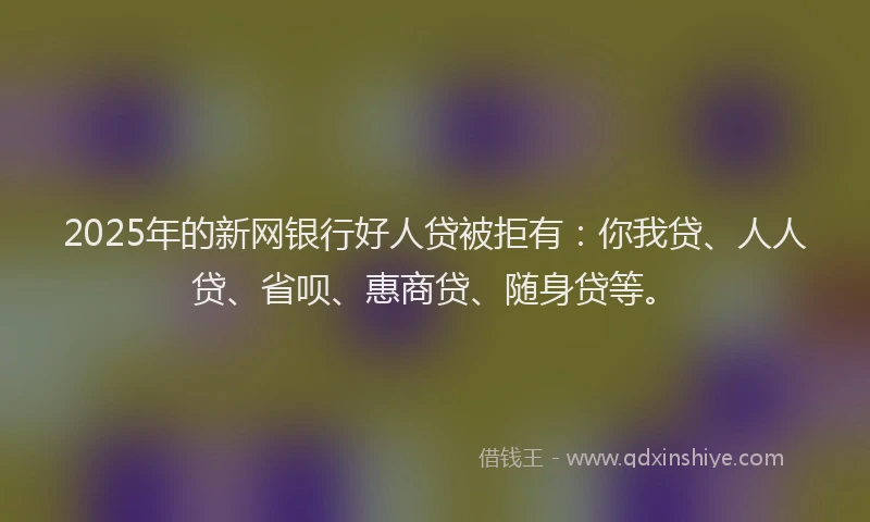 2025年的新网银行好人贷被拒有：你我贷、人人贷、省呗、惠商贷、随身贷等。